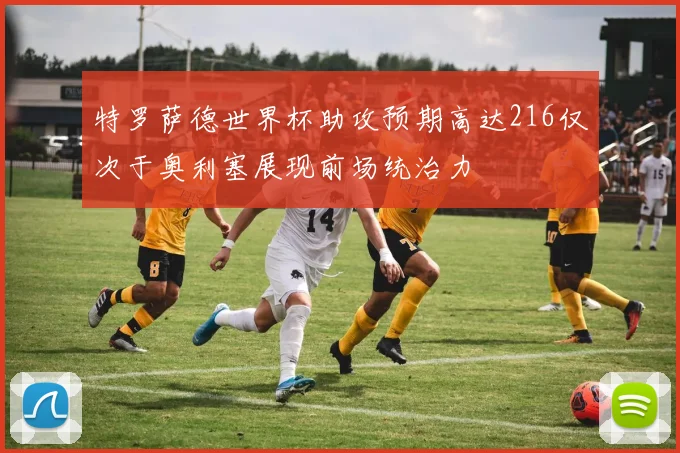 特罗萨德世界杯助攻预期高达216仅次于奥利塞展现前场统治力