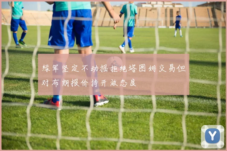 绿军坚定不动摇拒绝塔图姆交易但对布朗报价持开放态度