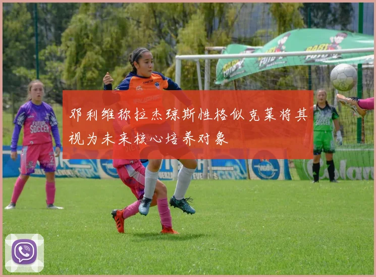 邓利维称拉杰琼斯性格似克莱将其视为未来核心培养对象