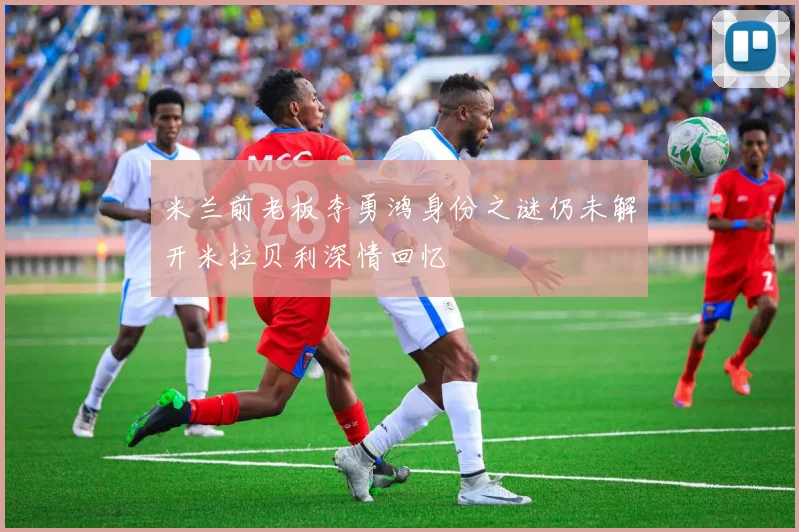 米兰前老板李勇鸿身份之谜仍未解开米拉贝利深情回忆