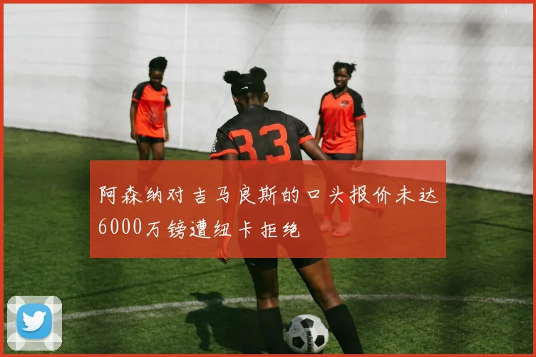 阿森纳对吉马良斯的口头报价未达6000万镑遭纽卡拒绝