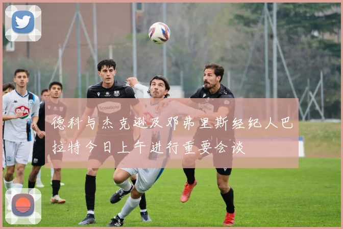 德科与杰克逊及邓弗里斯经纪人巴拉特今日上午进行重要会谈