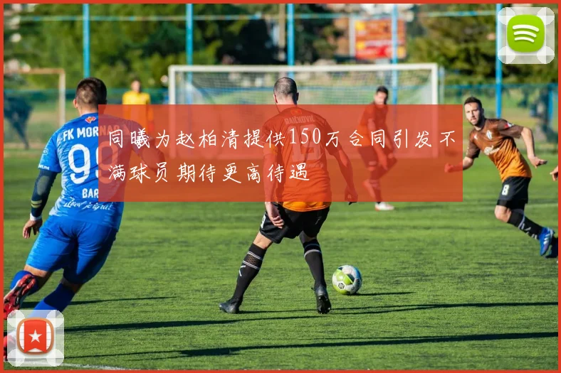同曦为赵柏清提供150万合同引发不满球员期待更高待遇