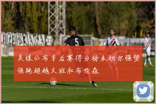美媒公布季后赛得分榜米切尔强势领跑超越文班和布伦森