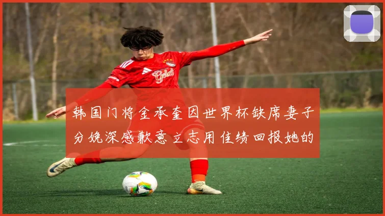 韩国门将金承奎因世界杯缺席妻子分娩深感歉意立志用佳绩回报她的支持
