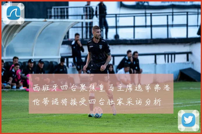 西班牙四台聚焦皇马主席选举弗洛伦蒂诺将接受四台独家采访分析
