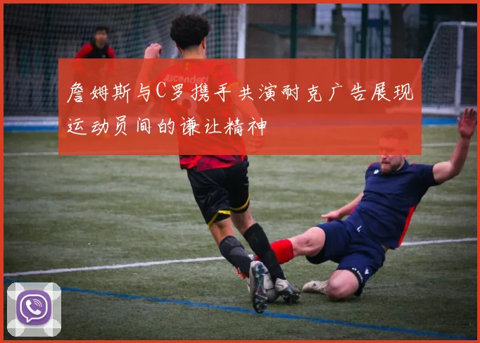 詹姆斯与C罗携手共演耐克广告展现运动员间的谦让精神