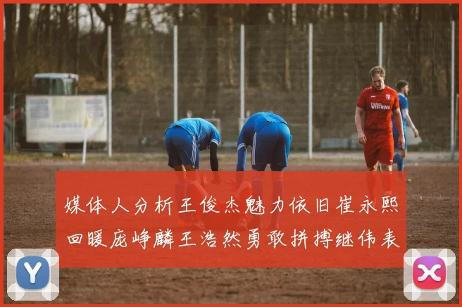 媒体人分析王俊杰魅力依旧崔永熙回暖庞峥麟王浩然勇敢拼搏继伟表现稳定