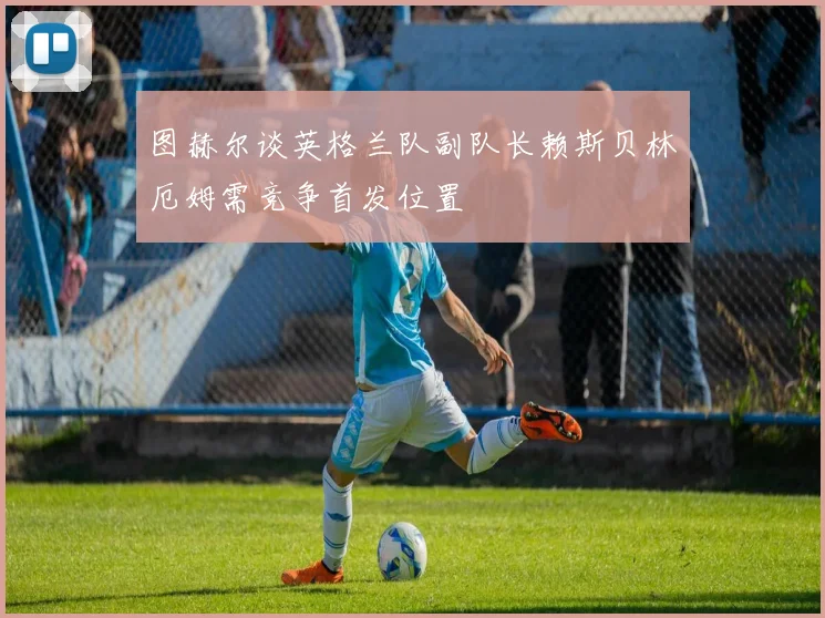 图赫尔谈英格兰队副队长赖斯贝林厄姆需竞争首发位置