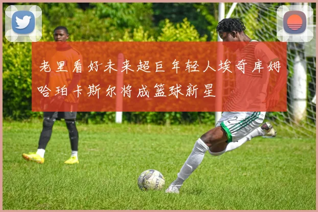 老里看好未来超巨年轻人埃奇库姆哈珀卡斯尔将成篮球新星